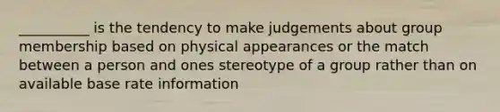 __________ is the tendency to make judgements about group membership based on physical appearances or the match between a person and ones stereotype of a group rather than on available base rate information