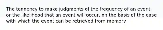 The tendency to make judgments of the frequency of an event, or the likelihood that an event will occur, on the basis of the ease with which the event can be retrieved from memory