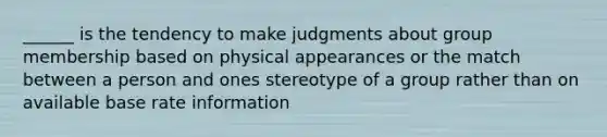 ______ is the tendency to make judgments about group membership based on physical appearances or the match between a person and ones stereotype of a group rather than on available base rate information