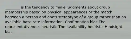 ________ is the tendency to make judgments about group membership based on physical appearances or the match between a person and one's stereotype of a group rather than on available base rate information. Confirmation bias The representativeness heuristic The availability heuristic Hindsight bias