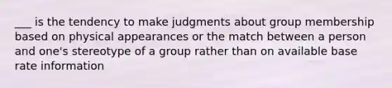 ___ is the tendency to make judgments about group membership based on physical appearances or the match between a person and one's stereotype of a group rather than on available base rate information