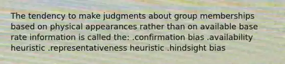 The tendency to make judgments about group memberships based on physical appearances rather than on available base rate information is called the: .confirmation bias .availability heuristic .representativeness heuristic .hindsight bias