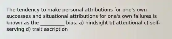 The tendency to make personal attributions for one's own successes and situational attributions for one's own failures is known as the __________ bias. a) hindsight b) attentional c) self-serving d) trait ascription