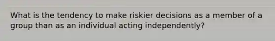 What is the tendency to make riskier decisions as a member of a group than as an individual acting independently?