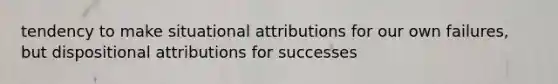 tendency to make situational attributions for our own failures, but dispositional attributions for successes