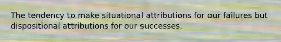 The tendency to make situational attributions for our failures but dispositional attributions for our successes.