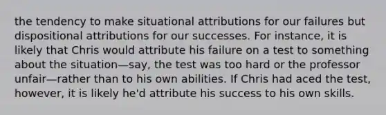 the tendency to make situational attributions for our failures but dispositional attributions for our successes. For instance, it is likely that Chris would attribute his failure on a test to something about the situation—say, the test was too hard or the professor unfair—rather than to his own abilities. If Chris had aced the test, however, it is likely he'd attribute his success to his own skills.