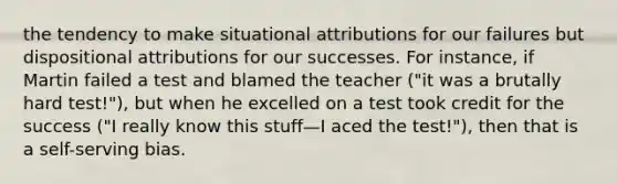 the tendency to make situational attributions for our failures but dispositional attributions for our successes. For instance, if Martin failed a test and blamed the teacher ("it was a brutally hard test!"), but when he excelled on a test took credit for the success ("I really know this stuff—I aced the test!"), then that is a self-serving bias.