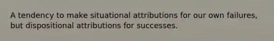 A tendency to make situational attributions for our own failures, but dispositional attributions for successes.