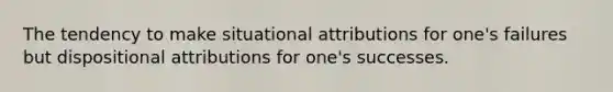 The tendency to make situational attributions for one's failures but dispositional attributions for one's successes.