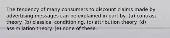 The tendency of many consumers to discount claims made by advertising messages can be explained in part by: (a) contrast theory. (b) classical conditioning. (c) attribution theory. (d) assimilation theory. (e) none of these.