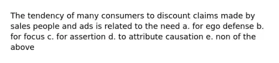 The tendency of many consumers to discount claims made by sales people and ads is related to the need a. for ego defense b. for focus c. for assertion d. to attribute causation e. non of the above