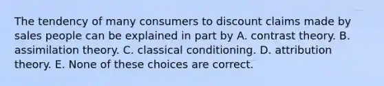 The tendency of many consumers to discount claims made by sales people can be explained in part by A. contrast theory. B. assimilation theory. C. classical conditioning. D. attribution theory. E. None of these choices are correct.