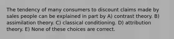 The tendency of many consumers to discount claims made by sales people can be explained in part by A) contrast theory. B) assimilation theory. C) classical conditioning. D) attribution theory. E) None of these choices are correct.