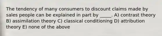 The tendency of many consumers to discount claims made by sales people can be explained in part by _____. A) contrast theory B) assimilation theory C) <a href='https://www.questionai.com/knowledge/kI6awfNO2B-classical-conditioning' class='anchor-knowledge'>classical conditioning</a> D) attribution theory E) none of the above