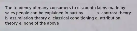 The tendency of many consumers to discount claims made by sales people can be explained in part by _____. a. contrast theory b. assimilation theory c. classical conditioning d. attribution theory e. none of the above