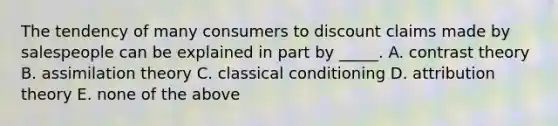 The tendency of many consumers to discount claims made by salespeople can be explained in part by _____. A. contrast theory B. assimilation theory C. classical conditioning D. attribution theory E. none of the above