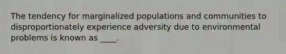 The tendency for marginalized populations and communities to disproportionately experience adversity due to environmental problems is known as ____.