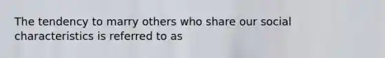 The tendency to marry others who share our social characteristics is referred to as