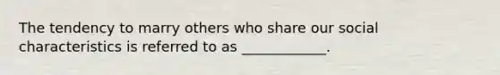 The tendency to marry others who share our social characteristics is referred to as ____________.