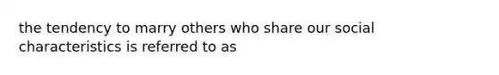 the tendency to marry others who share our social characteristics is referred to as