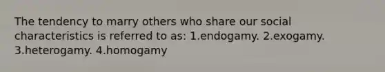 The tendency to marry others who share our social characteristics is referred to as:​ 1.endogamy. 2.exogamy. 3.heterogamy. 4.homogamy