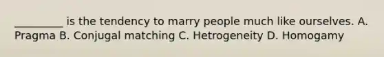 _________ is the tendency to marry people much like ourselves. A. Pragma B. Conjugal matching C. Hetrogeneity D. Homogamy