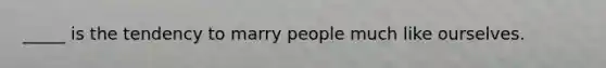 _____ is the tendency to marry people much like ourselves.