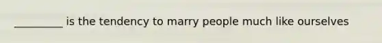 _________ is the tendency to marry people much like ourselves