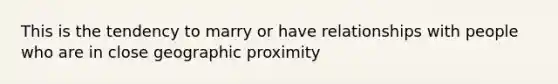 This is the tendency to marry or have relationships with people who are in close geographic proximity