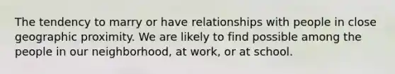 The tendency to marry or have relationships with people in close geographic proximity. We are likely to find possible among the people in our neighborhood, at work, or at school.