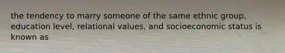 the tendency to marry someone of the same ethnic group, education level, relational values, and socioeconomic status is known as