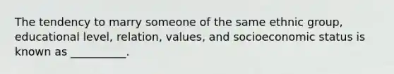 The tendency to marry someone of the same ethnic group, educational level, relation, values, and socioeconomic status is known as __________.