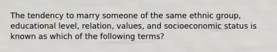 The tendency to marry someone of the same ethnic group, educational level, relation, values, and socioeconomic status is known as which of the following terms?