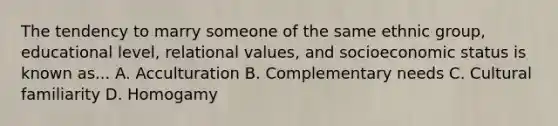 The tendency to marry someone of the same ethnic group, educational level, relational values, and socioeconomic status is known as... A. Acculturation B. Complementary needs C. Cultural familiarity D. Homogamy