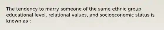 The tendency to marry someone of the same ethnic group, educational level, relational values, and socioeconomic status is known as :