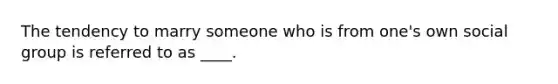 The tendency to marry someone who is from one's own social group is referred to as ____.