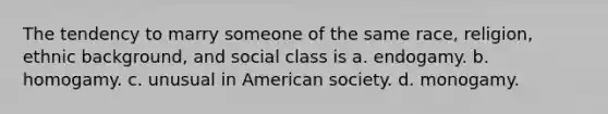 The tendency to marry someone of the same race, religion, ethnic background, and social class is a. endogamy. b. homogamy. c. unusual in American society. d. monogamy.