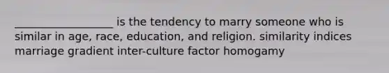 __________________ is the tendency to marry someone who is similar in age, race, education, and religion. similarity indices marriage gradient inter-culture factor homogamy