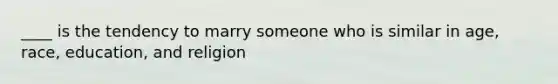 ____ is the tendency to marry someone who is similar in age, race, education, and religion