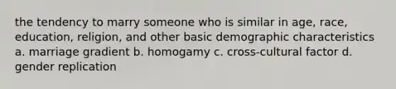 the tendency to marry someone who is similar in age, race, education, religion, and other basic demographic characteristics a. marriage gradient b. homogamy c. cross-cultural factor d. gender replication