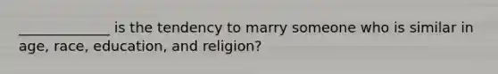 _____________ is the tendency to marry someone who is similar in age, race, education, and religion?