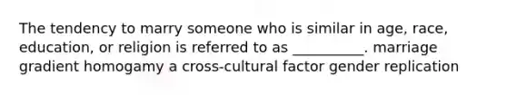 The tendency to marry someone who is similar in age, race, education, or religion is referred to as __________. marriage gradient homogamy a cross-cultural factor gender replication