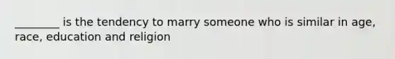 ________ is the tendency to marry someone who is similar in age, race, education and religion