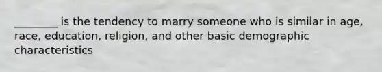 ________ is the tendency to marry someone who is similar in age, race, education, religion, and other basic demographic characteristics