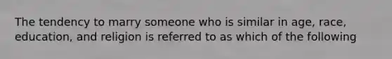 The tendency to marry someone who is similar in age, race, education, and religion is referred to as which of the following