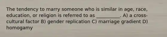 The tendency to marry someone who is similar in age, race, education, or religion is referred to as __________. A) a cross-cultural factor B) gender replication C) marriage gradient D) homogamy