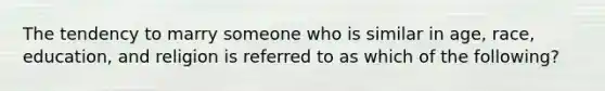 The tendency to marry someone who is similar in age, race, education, and religion is referred to as which of the following?