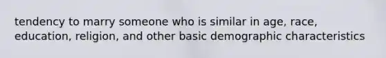 tendency to marry someone who is similar in age, race, education, religion, and other basic demographic characteristics