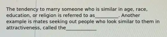 The tendency to marry someone who is similar in age, race, education, or religion is referred to as__________. Another example is mates seeking out people who look similar to them in attractiveness, called the_____________